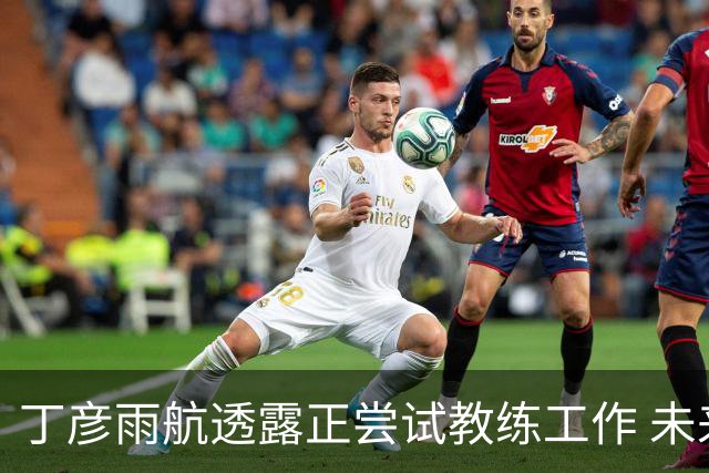 丁彦雨航透露正尝试教练工作 未来或投身青少年篮球事业
